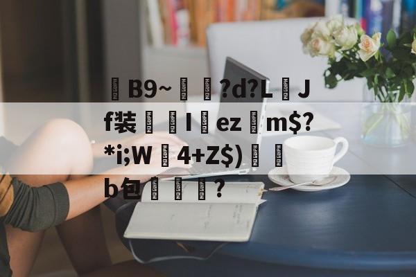 关于毣B9~雗蘲?d?L襇Jf装I欚ez摿m$?*i;W莬4+Z$)帰澑b包擜泒臞?的信息