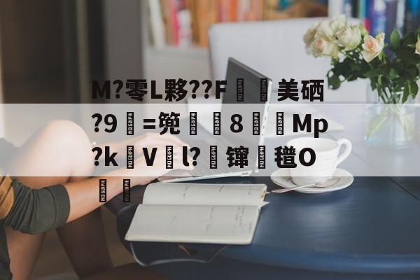 M?零L夥??F鄉美硒?9=篼彏8賳獤Mp?kV鮡l?鈭镩氆O齙的简单介绍